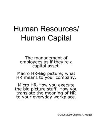 Human Resources/
 Human Capital

    The management of
  employees as if they’re a
       capital asset.
Macro HR-Big picture; what
HR means to your company.
  Micro HR-How you execute
the big picture stuff. How you
 translate the meaning of HR
 to your everyday workplace.



                    © 2006-2009 Charles A. Krugel; A
 