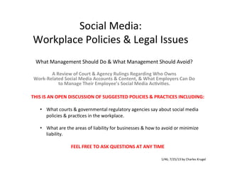Social	
  Media:	
  	
  
Workplace	
  Policies	
  &	
  Legal	
  Issues	
  
What	
  Management	
  Should	
  Do	
  &	
  What	
  Management	
  Should	
  Avoid?	
  
	
  
	
  
A	
  Review	
  of	
  Court	
  &	
  Agency	
  Rulings	
  Regarding	
  Who	
  Owns	
  	
  
Work-­‐Related	
  Social	
  Media	
  Accounts	
  &	
  Content,	
  &	
  What	
  Employers	
  Can	
  Do	
  
to	
  Manage	
  Their	
  Employee’s	
  Social	
  Media	
  AcEviEes.	
  	
  
THIS	
  IS	
  AN	
  OPEN	
  DISCUSSION	
  OF	
  SUGGESTED	
  POLICIES	
  &	
  PRACTICES	
  INCLUDING:	
  
	
  
•  What	
  courts	
  &	
  governmental	
  regulatory	
  agencies	
  say	
  about	
  social	
  media	
  
policies	
  &	
  pracAces	
  in	
  the	
  workplace.	
  
	
  
•  What	
  are	
  the	
  areas	
  of	
  liability	
  for	
  businesses	
  &	
  how	
  to	
  avoid	
  or	
  minimize	
  
liability.	
  
FEEL	
  FREE	
  TO	
  ASK	
  QUESTIONS	
  AT	
  ANY	
  TIME	
  
1/46;	
  7/25/13	
  by	
  Charles	
  Krugel	
  
 