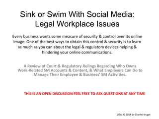Sink or Swim With Social Media:
Legal Workplace Issues
Every business wants some measure of security & control over its online
image. One of the best ways to obtain this control & security is to learn
as much as you can about the legal & regulatory devices helping &
hindering your online communications.
A Review of Court & Regulatory Rulings Regarding Who Owns
Work-Related SM Accounts & Content, & What Employers Can Do to
Manage Their Employee & Business’ SM Activities.
THIS IS AN OPEN DISCUSSION FEEL FREE TO ASK QUESTIONS AT ANY TIME
1/56; © 2014 by Charles Krugel
 