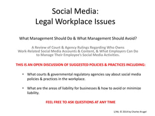 Social Media:
Legal Workplace Issues
What Management Should Do & What Management Should Avoid?
A Review of Court & Agency Rulings Regarding Who Owns
Work-Related Social Media Accounts & Content, & What Employers Can Do
to Manage Their Employee’s Social Media Activities.
THIS IS AN OPEN DISCUSSION OF SUGGESTED POLICIES & PRACTICES INCLUDING:
• What courts & governmental regulatory agencies say about social media
policies & practices in the workplace.
• What are the areas of liability for businesses & how to avoid or minimize
liability.
FEEL FREE TO ASK QUESTIONS AT ANY TIME
1/46; © 2014 by Charles Krugel

 