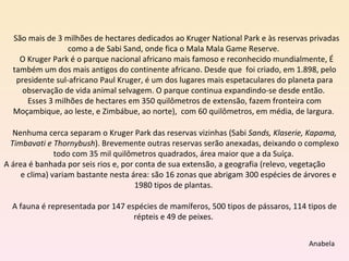 São mais de 3 milhões de hectares dedicados ao Kruger National Park e às reservas privadas como a de Sabi Sand, onde fica o Mala Mala Game Reserve.  O Kruger Park é o parque nacional africano mais famoso e reconhecido mundialmente, É também um dos mais antigos do continente africano. Desde que  foi criado, em 1.898, pelo presidente sul-africano Paul Kruger, é um dos lugares mais espetaculares do planeta para observação de vida animal selvagem. O parque continua expandindo-se desde então.  Esses 3 milhões de hectares em 350 quilômetros de extensão, fazem fronteira com Moçambique, ao leste, e Zimbábue, ao norte),  com 60 quilômetros, em média, de largura.  Nenhuma cerca separam o Kruger Park das reservas vizinhas (Sabi  Sands, Klaserie, Kapama, Timbavati e Thornybush ). Brevemente outras reservas serão anexadas, deixando o complexo todo com 35 mil quilômetros quadrados, área maior que a da Suíça.  A área é banhada por seis rios e, por conta de sua extensão, a geografia (relevo, vegetação  e clima) variam bastante nesta área: são 16 zonas que abrigam 300 espécies de árvores e 1980 tipos de plantas.  A fauna é representada por 147 espécies de mamíferos, 500 tipos de pássaros, 114 tipos de répteis e 49 de peixes.  Anabela 