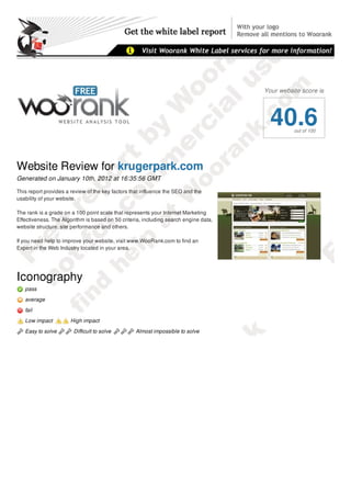 Your website score is




                                                                                        40.6    out of 100




Website Review for krugerpark.com
Generated on January 10th, 2012 at 16:35:56 GMT

This report provides a review of the key factors that influence the SEO and the
usability of your website.

The rank is a grade on a 100 point scale that represents your Internet Marketing
Effectiveness. The Algorithm is based on 50 criteria, including search engine data,
website structure, site performance and others.

If you need help to improve your website, visit www.WooRank.com to find an
Expert in the Web Industry located in your area.




Iconography
   pass
   average
   fail

   Low impact          High impact

   Easy to solve        Difficult to solve        Almost impossible to solve

Report Summary
 