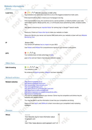 Website informations
 Server

 Load time                              999.000 second(s) (0.000 s/Kb)
                       Your website is too slow! Slow load time is one of the biggest complaints of web users.

                       If the load time/Kb is short, it means your homepage is too big.

                       If the load time/Kb is long, this could be due to a server problem, a network problem, poor code
                       optimization (cache, Mysql queries, etc.), or a third-party issue (advertising codes, analytics codes,
                       etc.).

                       Site speed is becoming an important factor for ranking high in Google™ search results

                       .
                       Resource: Check out these other tips to make your website run faster.

                       Resource: Monitor your server and receive SMS alerts when your website is down with any Website
                       Monitoring Tool.



 IP                    Broken DNS
                       Your server's IP address has no impact on your SEO.

                       Use Robtex and DNSstuff for comprehensive reports on your domain name server.



 gzip                                No
                       Your website does not take advantage of gzip.

                       gzip is free and can help to improve your website's speed.


 Other facts

 Safe browsing                          Yes
                       Your website is safe.

                       No evidence of phishing and/or malware has been detected.


 Related websites

 Related websites      http://www.krugerpark.co.za/
                       http://www.krugerpark-direct.com/
                       http://www.kruger-national-park.com/
                       http://www.gamelodges.com/
                       http://www.places.co.za/html/kruger_park.html
                       http://www.tvsa.co.za/forum/index.php
                       http://www.snaparazzi.co.za/galleries/publicity-stills/...
                       http://www.kznwildlife.com/
                       This lists the websites related to your domain. Some may be competitors and others may be
                       websites with related content.

                       You may be able to use this information to see how your competitors are doing.

                       Resource: Use SpyFu and SEMrush to learn more about your competitors' web marketing
                       strategies.


 Domain

 Whois                 =-=-=-=
                       Visit AboutUs.org for more information about
                       krugerpark.com
                       <a
                       href="http://www.aboutus.org/krugerpark.com">A
 