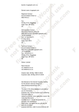 href="http://www.aboutus.org/krugerpark.com">A
boutUs: krugerpark.com</a>



Domain name: krugerpark.com

Registrant Contact:
Accommodation Direct cc
Web Africa ()

Fax:
PO Box 8116, Roggebaai
Cape Town, WP 8012
ZA

Administrative Contact:
Web Africa Networks (Pty) Ltd.
DNS Administrator (oliver@krugerpark.com)
+27.0214649500
Fax: +27.0214131111
P O Box 8116
Cape Town, 8012
ZA

Technical Contact:
Accommodation Direct cc
Web Africa (oliver@krugerpark.com)
+27.214097850
Fax: +27.214131111
PO Box 8116, Roggebaai
Cape Town, WP 8012
ZA

Status: Locked

Name Servers:
ns1.webafrica.co.za
ns2.webafrica.co.za

Creation date: 26 May 1999 01:29:00
Expiration date: 26 May 2016 01:30:00




Get Noticed on the Internet! Increase visibility
for this domain name by listing it at
www.whoisbusinesslistings.com
=-=-=-=
The data in this whois database is provided to
you for information
purposes only, that is, to assist you in obtaining
information about or
related to a domain name registration record. We
make this information
available "as is," and do not guarantee its
accuracy. By submitting a
whois query, you agree that you will use this
data only for lawful
purposes and that, under no circumstances will
 