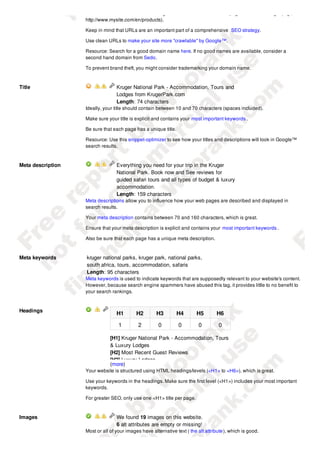 address bar and make an accurate guess about the content of the page before reaching it (e.g.,
                   http://www.mysite.com/en/products).

                   Keep in mind that URLs are an important part of a comprehensive SEO strategy.

                   Use clean URLs to make your site more "crawlable" by Google™.

                   Resource: Search for a good domain name here. If no good names are available, consider a
                   second hand domain from Sedo.

                   To prevent brand theft, you might consider trademarking your domain name.



Title                             Kruger National Park - Accommodation, Tours and
                                  Lodges from KrugerPark.com
                                  Length: 74 characters
                   Ideally, your title should contain between 10 and 70 characters (spaces included).

                   Make sure your title is explicit and contains your most important keywords .

                   Be sure that each page has a unique title.

                   Resource: Use this snippet-optimizer to see how your titles and descriptions will look in Google™
                   search results.



Meta description                  Everything you need for your trip in the Kruger
                                  National Park. Book now and See reviews for
                                  guided safari tours and all types of budget & luxury
                                  accommodation.
                                  Length: 159 characters
                   Meta descriptions allow you to influence how your web pages are described and displayed in
                   search results.

                   Your meta description contains between 70 and 160 characters, which is great.

                   Ensure that your meta description is explicit and contains your most important keywords .

                   Also be sure that each page has a unique meta description.



Meta keywords      kruger national parks, kruger park, national parks,
                   south africa, tours, accommodation, safaris
                   Length: 95 characters
                   Meta keywords is used to indicate keywords that are supposedly relevant to your website's content.
                   However, because search engine spammers have abused this tag, it provides little to no benefit to
                   your search rankings.



Headings
                                  H1        H2        H3        H4        H5        H6

                                   1         2         0         0         0         0

                               [H1] Kruger National Park - Accommodation, Tours
                               & Luxury Lodges
                               [H2] Most Recent Guest Reviews
                               [H2] Luxury Lodges
                               (more)
                   Your website is structured using HTML headings/levels (<H1> to <H6>), which is great.

                   Use your keywords in the headings. Make sure the first level (<H1>) includes your most important
                   keywords.

                   For greater SEO, only use one <H1> title per page.


Images                            We found 19 images on this website.
                                  6 alt attributes are empty or missing!
                   Most or all of your images have alternative text ( the alt attribute ), which is good.
 