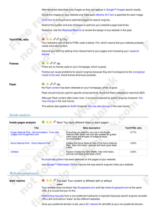Alternative text describes your images so they can appear in Google™ Images search results.

                                Check the images on your website and make sure effective ALT text is specified for each image.

                                Click here to find out how to optimize images for search engines.

                                Restrict the number and size of images to optimize your website's page load times.

                                Resource: Use the Wayback Machine to review the design of any website in the past.



Text/HTML ratio                                   8.77%
                                Your website's ratio of text to HTML code is below 15%, which means that your website probably
                                needs more text content.

                                Improve your SEO by adding more relevant text to your pages and increasing your keyword
                                density.



Frames                                        No
                                There are no frames used on your homepage, which is great.

                                Frames can cause problems for search engines because they don't correspond to the conceptual
                                model of the web. Avoid frames whenever possible.



Flash                                         No
                                No Flash content has been detected on your homepage, which is good.

                                Flash should only be used for specific enhancements. Avoid full Flash websites to maximize SEO.

                                Although Flash content often looks nicer, it cannot be indexed by search engines (however this
                                may change in the near future).

                                This advice also applies to AJAX (however this may also change in the near future).


Inside analysis

Inside pages analysis                         Nice! You have different titles on each pages!

                        Title                                           Meta description                         Text/HTML ratio

Kruger National Park - Accommodation, Tours and        Everything you need for your trip in the Kruger                8.77%
Lodges from KrugerPark.com                             National Park. Book now and See reviews for guided
                                                       safari tours and all types of budget & luxury
                                                       accommodation.
Karoo National Park - Karoo National Park              Explore the Karoo National Park in the Karoo National          4.25%
                                                       Park. View information, pictures and book great deals
                                                       online!
Umlalazi                                               Explore Umlalazi by KZN Wildlife. View information,            3.25%
                                                       pictures and book great deals online!

                                No duplicate content has been detected on the pages of your website.

                                Use Google™ Webmaster Tool to improve the way search engines index your website.


Website compliance

www resolve                                   Too bad! Your content is different with or without
                                              www!
                                Your website does not direct http://krugerpark.com and http://www.krugerpark.com to the same
                                URL. It is crucial that you fix this.

                                Redirecting requests from a non-preferred hostname is important because search engines consider
                                URLs with and without "www" as two different websites.

                                Once your preferred domain is set, use a 301 redirect for all traffic to your non-preferred domain.
 