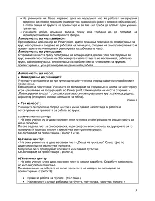 • На учениците им беше најавено дека на наредниот час ќе работат интегрирани
содржини од повеќе предмети (математика, македонски јазик и ликовно образование),
а потоа секоја од групите ќе презентира и за таа цел треба да одбеат еден ученик-
презентер.
• Учениците добија домашна задача, преку која требаше да се потсетат на
карактеристиките на геометриските фигури.
Активности на наставникот:
Презентирање асоцијација во Power point , кратки прашања поврзани со повторување за
круг, насочување и следење на работата на учениците, следење на самопроверувањето и
презентациите на учениците и резимирање на работата на часот.
Активности на учениците:
Откривање на целта преку погодување на асоцијацијата, кратко, усно повторување за
круг, внимателно следење на објасненијата и напатствијата на наставникот, работа во
групи, самопроверување, споредување на сработеното со членовите на групата,
презентирање и усно резимирање на денешната работа.
Активности на часот:
• Воведување на учениците:
Учениците се поделени во три групи од по шест ученика според различни способности и
предзнаења.
Емоционална подготовка: Учениците се мотивираат за откривање на целта на часот преку
игра - решавање на асоцијацијата во Power point. Откако целта на часот е откриена -
„Повторување за круг “ , со краток разговор се повторува што е круг, кружница, радиус,
дијаметар (очекувани исходи-запишано на табла).
(5мин.)
• Тек на часот:
Учениците се поделени според центри и им се даваат напатствија за работа и
потсетување на правилата за работа во група:
а) Математички центар:
- На секој ученик му се дава наставен лист по нивоа и секој решава по ред до нивото за
кое е способен.
По ова се дава лист за самопроверка, каде секој сам или со помош на другарчето си го
проверува и корегира листот и ги воочува евентуалните грешки.
Се договараат за презентација (Прилог 1 и 1а).
б) Јзаичен центар:
- На секој ученик му се дава наставен лист - „Скица на приказна“. Самостојно по
дадената скица се измислува приказна.
Меѓусебно си ги проверуваат составите и си даваат сугестии.
Се договараат за презентација (Прилог 2)
в) Уметнички центар:
- На секој ученик му се дава наставен лист со насоки за работа. Се работи самостојно,
но и со меѓусебно помагање.
По завршување на работата се лепат честитките на хамер и се договараат за
презентирање. (Прилог 3).
• Време за работа на групите (10-15мин.)
• Наставникот ја следи работата на групите, поттикнува, насочува, помага и
3
 