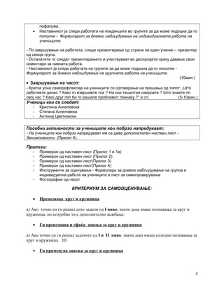 пофалува.
• Наставникот ја следи работата на поединците во групите за да може подоцна да го
пополни - Формуларот за дневно набљудување на индивидуалната работа на
учениците.
- По завршување на работата, следи презентирање од страна на еден ученик – презентер
од секоја група.
- Останатите го следат презентирањето и учествуваат во дискусијата преку давање свои
коментари за нивната работа.
- Наставникот ја следи работата на групите за да може подоцна да го пополни -
Формуларот за дневно набљудување на групната работа на учениците.
(10мин.)
• Завршување на часот:
- Кратка усна саморефлексија на учениците со одговарање на прашања од типот: „Што
работевте денес ? Како го извршивте тоа ? На кои тешкотии наидовте ? Што знаете по
овој час ? Како друг пат би го решиле проблемот поинаку ?“ и сл. (5-10мин.)
Ученици кои се следат:
- Кристина Ангеловска
- Стегана Ангеловска
- Антониј Цветковски
Посебни активности за учениците кои побрзо напредуваат:
- На учениците кои побрзо напредуваат им се дава дополнителен наствен лист -
Занимливости (Прилог 4).
Прилози:
- Примерок од наставен лист (Прилог 1 и 1а)
- Примерок од наставен лист (Прилог 2)
- Примерок од наставен лист(Прилог 3)
- Примерок од наставен лист(Прилог 4)
- Инструменти за оценување - Формулари за дневно набљудување на групна и
индивидуална работа на учениците и лист за самопроверување
- Фотографии од часот
КРИТЕРИУМ ЗА САМООЦЕНУВАЊЕ:
• Препознава круг и кружница
а) Ако точно си ги решил сите задачи од I ниво, значи дека имаш познавања за круг и
кружница, но потребно ти е дополнително вежбање.
• Ги препознава и сфаќа знаења за круг и кружница
а) Ако точно си ги решил задачите од I и II ниво, значи дека имаш солидни познавања за
круг и кружница. III
• Ги применува знаења за круг и кружница
4
 