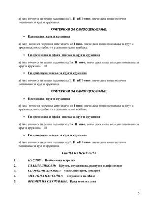 а) Ако точно си ги решил задачите од I, II и III ниво, значи дека имаш одлични
познавања за круг и кружница.
КРИТЕРИУМ ЗА САМООЦЕНУВАЊЕ:
• Препознава круг и кружница
а) Ако точно си ги решил сите задачи од I ниво, значи дека имаш познавања за круг и
кружница, но потребно ти е дополнително вежбање.
• Ги препознава и сфаќа знаења за круг и кружница
а) Ако точно си ги решил задачите од I и II ниво, значи дека имаш солидни познавања за
круг и кружница. III
• Ги применува знаења за круг и кружница
а) Ако точно си ги решил задачите од I, II и III ниво, значи дека имаш одлични
познавања за круг и кружница.
КРИТЕРИУМ ЗА САМООЦЕНУВАЊЕ:
• Препознава круг и кружница
а) Ако точно си ги решил сите задачи од I ниво, значи дека имаш познавања за круг и
кружница, но потребно ти е дополнително вежбање.
• Ги препознава и сфаќа знаења за круг и кружница
а) Ако точно си ги решил задачите од I и II ниво, значи дека имаш солидни познавања за
круг и кружница. III
• Ги применува знаења за круг и кружница
а) Ако точно си ги решил задачите од I, II и III ниво, значи дека имаш одлични
познавања за круг и кружница.
СКИЦА НА ПРИКАЗНА
1. НАСЛОВ: Необичната тетратка
2. ГЛАВНИ ЛИКОВИ: Кругот, кружницата, радиусот и дијаметарот
3. СПОРЕДНИ ЛИКОВИ: Миле, шестарот, лењирот
4. МЕСТО НА НАСТАНОТ: тетратката на Миле
5. ВРЕМЕН НА СЛУЧУВАЊЕ: Пред неколку дена
5
 