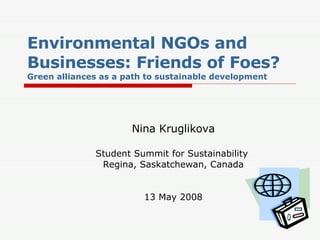 Environmental NGOs and Businesses: Friends of Foes? Green alliances as a path to sustainable development Nina Kruglikova Student Summit for Sustainability  Regina, Saskatchewan, Canada 13 May 2008 