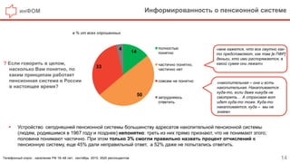 инФОМ Информированность о пенсионной системе
14
? Если говорить в целом,
насколько Вам понятно, по
каким принципам работает
пенсионная система в России
в настоящее время?
Телефонный опрос , население РФ 18–48 лет, сентябрь 2015, 3520 респондентов.
в % от всех опрошенных
 Устройство сегодняшней пенсионной системы большинству адресатов накопительной пенсионной системы
(людям, родившимся в 1967 году и позднее) непонятно: треть из них прямо признают, что не понимают этого,
половина понимают частично. При этом только 3% смогли правильно назвать процент отчислений в
пенсионную систему, еще 45% дали неправильный ответ, а 52% даже не попытались ответить.
«накопительная – она и есть
накопительная. Накапливается
куда-то, если даже никуда не
смотреть… А страховая вот
идет куда-то тоже. Куда-то
накапливается, куда – мы не
знаем»
«мне кажется, что все смутно как-
то представляют, как там [в ПФР]
деньги, кто ими распоряжается, в
какой сумке они лежат»
14
50
33
4 полностью
понятно
частично понятно,
частично нет
совсем не понятно
затрудняюсь
ответить
 