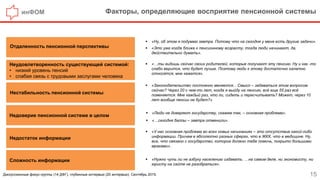 инФОМ Факторы, определяющие восприятие пенсионной системы
15
 «Ну, об этом я подумаю завтра. Потому что на сегодня у меня есть другие задачи».
 «Это уже когда ближе к пенсионному возрасту, тогда люди начинают, да,
действительно думать».
 «…ты видишь сейчас своих родителей, которые получают эту пенсию. Ну и как -то
слабо верится, что будет лучше. Поэтому люди к этому достаточно халатно
относятся, мне кажется».
 «Нужно чуть ли не азбуку населению издавать. …на самом деле, ни экономисту, ни
юристу на сайте не разобраться».
Отдаленность пенсионной перспективы
Недоверие пенсионной системе в целом
Неудовлетворенность существующей системой:
• низкий уровень пенсий
• слабая связь с трудовыми заслугами человека
Сложность информации
Нестабильность пенсионной системы
Недостаток информации
 «У нас основная проблема во всех новых начинаниях – это отсутствие какой-либо
информации. Причем в абсолютно разных сферах, что в ЖКХ, что в медицине. Ну,
все, что связано с государство, которое должно тебе помочь, покрыто большими
мраками».
 «Законодательство постоянно меняется... Смысл – задаваться этим вопросом
сейчас? Через 20 с чем-то лет, когда я выйду на пенсию, всё еще 55 раз всё
поменяется. Мне каждый раз, что ли, сидеть и пересчитывать? Может, через 10
лет вообще пенсии не будет?»
 «Люди не доверяют государству, скажем так, – основная проблема».
 «…сегодня баллы – завтра отменили».
Дискуссионные фокус-группы (14 ДФГ), глубинные интервью (20 интервью). Сентябрь 2015.
 