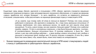 инФОМ НПФ и «белая зарплата»
26
Существует связь между «белой» зарплатой и отношением к НПФ: «белая» зарплата становится серьезным
поводом для появления интереса к теме негосударственного пенсионного обеспечения, в то время как механизм
«серых» заработков этот интерес блокирует – та часть заработка, что остается на поверхности легальных
отчислений, слишком мала, чтобы рассчитывать на серьезную финансовую отдачу от инвестиций в НПФ.
«А вы знаете, еще почему люди об этом [о пенсии] не думают? Потому что очень многие
работают в компаниях, где зарплата в конвертах, да, и там очень маленькие отчисления. И
поэтому, предполагая, что очень маленькие взносы, то вроде как нет смысла этим всем
заниматься. То есть у меня почему, как мне кажется, большая сумма? Потому что я работал
порядка, наверно, 10 лет в иностранных компаниях, и там была большая зарплата, «чистая».
И соответственно, большие отчисления были. Я поэтому озадачился, а была бы… Вот
сейчас я уже три года вообще работаю – у меня вообще никаких отчислений нет, вообще в
принципе в пенсионный фонд, вообще нет. Я просто получаю в конверте. И если бы у меня
было так очень давно, я бы, может быть, тоже этой темой не интересовался».
 Знание преимуществ размещения накопительной пенсии в НПФ может стимулировать людей
к поиску и требованиям от работодателя «белых» заработков.
Дискуссионные фокус-группы (14 ДФГ), глубинные интервью (20 интервью). Сентябрь 2015.
 