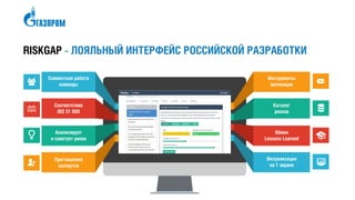 RISKGAP - ЛОЯЛЬНЫЙ ИНТЕРФЕЙС РОССИЙСКОЙ РАЗРАБОТКИ
Совместная работа
команды
Соответствие
ISO 31 000
Анализирует
и советует риски
Приглашение
экспертов
Инструменты
мотивации
Каталог
рисков
Обмен
Lessons Learned
Визуализация
на 1 экране
 