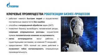 КЛЮЧЕВЫЕ ПРЕИМУЩЕСТВА РОБОТИЗАЦИИ БИЗНЕС-ПРОЦЕССОВ
• работают намного быстрее людей и осуществляют
поставленные задачи почти без ошибок;
• способны к непрерывной обработке задач (24/7);
• позволяют бизнесу высвободить человеческий ресурс,
сокращая операционные расходы, осуществляя
прямое положительное влияние на окупаемость;
• легко интегрируются: могут работать с
существующими системами, не изменяя IТ-ландшафт;
• предоставляют 100% полный лог своих действий и
позволяют гибко контролировать операционную
производительность.
 