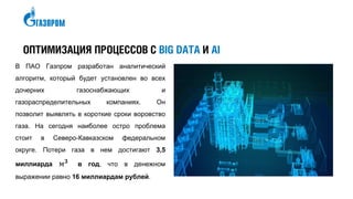 ОПТИМИЗАЦИЯ ПРОЦЕССОВ С BIG DATA И AI
В ПАО Газпром разработан аналитический
алгоритм, который будет установлен во всех
дочерних газоснабжающих и
газораспределительных компаниях. Он
позволит выявлять в короткие сроки воровство
газа. На сегодня наиболее остро проблема
стоит в Северо-Кавказском федеральном
округе. Потери газа в нем достигают 3,5
миллиарда м 𝟑
в год, что в денежном
выражении равно 16 миллиардам рублей.
 