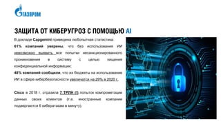 В докладе Capgemini приведена любопытная статистика:
61% компаний уверены, что без использования ИИ
невозможно выявить все попытки несанкционированного
проникновения в систему с целью хищения
конфиденциальной информации;
48% компаний сообщили, что их бюджеты на использование
ИИ в сфере кибербезопасности увеличатся на 29% в 2020 г.
Cisco в 2018 г. отразила 7 ТРЛН (!) попыток компрометации
данных своих клиентов (т.е. иностранные компании
подвергаются 6 кибератакам в минуту).
ЗАЩИТА ОТ КИБЕРУГРОЗ С ПОМОЩЬЮ AI
 
