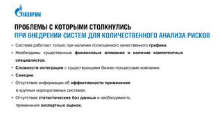 ПРОБЛЕМЫ С КОТОРЫМИ СТОЛКНУЛИСЬ
ПРИ ВНЕДРЕНИИ СИСТЕМ ДЛЯ КОЛИЧЕСТВЕННОГО АНАЛИЗА РИСКОВ
• Система работает только при наличии полноценного качественного графика.
• Необходимы существенные финансовые вливания и наличие компетентных
специалистов.
• Сложности интеграции с существующими бизнес-процессами компании.
• Санкции.
• Отсутствие информации об эффективности применения
в крупных корпоративных системах.
• Отсутствие статистических баз данных и необходимость
применения экспертных оценок.
 