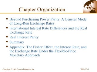 Slide 15-3
Copyright © 2003 Pearson Education, Inc.
 Beyond Purchasing Power Parity: A General Model
of Long-Run Exchange Rates
 International Interest Rate Differences and the Real
Exchange Rate
 Real Interest Parity
 Summary
 Appendix: The Fisher Effect, the Interest Rate, and
the Exchange Rate Under the Flexible-Price
Monetary Approach
Chapter Organization
 