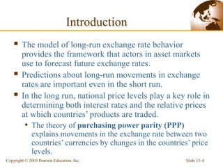 Slide 15-4
Copyright © 2003 Pearson Education, Inc.
Introduction
 The model of long-run exchange rate behavior
provides the framework that actors in asset markets
use to forecast future exchange rates.
 Predictions about long-run movements in exchange
rates are important even in the short run.
 In the long run, national price levels play a key role in
determining both interest rates and the relative prices
at which countries’ products are traded.
• The theory of purchasing power parity (PPP)
explains movements in the exchange rate between two
countries’ currencies by changes in the countries’ price
levels.
 