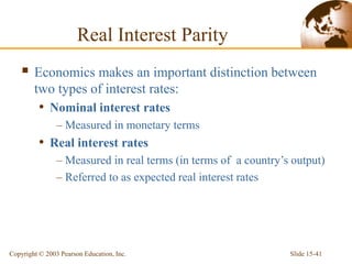 Slide 15-41
Copyright © 2003 Pearson Education, Inc.
Real Interest Parity
 Economics makes an important distinction between
two types of interest rates:
• Nominal interest rates
– Measured in monetary terms
• Real interest rates
– Measured in real terms (in terms of a country’s output)
– Referred to as expected real interest rates
 