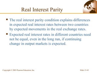 Slide 15-43
Copyright © 2003 Pearson Education, Inc.
Real Interest Parity
 The real interest parity condition explains differences
in expected real interest rates between two countries
by expected movements in the real exchange rates.
 Expected real interest rates in different countries need
not be equal, even in the long run, if continuing
change in output markets is expected.
 