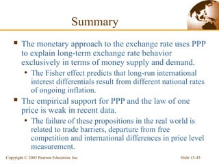 Slide 15-45
Copyright © 2003 Pearson Education, Inc.
Summary
 The monetary approach to the exchange rate uses PPP
to explain long-term exchange rate behavior
exclusively in terms of money supply and demand.
• The Fisher effect predicts that long-run international
interest differentials result from different national rates
of ongoing inflation.
 The empirical support for PPP and the law of one
price is weak in recent data.
• The failure of these propositions in the real world is
related to trade barriers, departure from free
competition and international differences in price level
measurement.
 