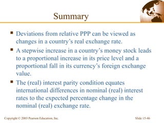Slide 15-46
Copyright © 2003 Pearson Education, Inc.
Summary
 Deviations from relative PPP can be viewed as
changes in a country’s real exchange rate.
 A stepwise increase in a country’s money stock leads
to a proportional increase in its price level and a
proportional fall in its currency’s foreign exchange
value.
 The (real) interest parity condition equates
international differences in nominal (real) interest
rates to the expected percentage change in the
nominal (real) exchange rate.
 