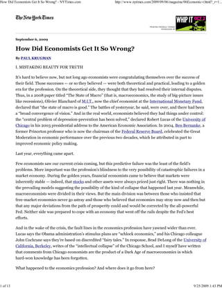 September 6, 2009
How Did Economists Get It So Wrong?
By PAUL KRUGMAN
I. MISTAKING BEAUTY FOR TRUTH
It’s hard to believe now, but not long ago economists were congratulating themselves over the success of
their field. Those successes — or so they believed — were both theoretical and practical, leading to a golden
era for the profession. On the theoretical side, they thought that they had resolved their internal disputes.
Thus, in a 2008 paper titled “The State of Macro” (that is, macroeconomics, the study of big-picture issues
like recessions), Olivier Blanchard of M.I.T., now the chief economist at the International Monetary Fund,
declared that “the state of macro is good.” The battles of yesteryear, he said, were over, and there had been
a “broad convergence of vision.” And in the real world, economists believed they had things under control:
the “central problem of depression-prevention has been solved,” declared Robert Lucas of the University of
Chicago in his 2003 presidential address to the American Economic Association. In 2004, Ben Bernanke, a
former Princeton professor who is now the chairman of the Federal Reserve Board, celebrated the Great
Moderation in economic performance over the previous two decades, which he attributed in part to
improved economic policy making.
Last year, everything came apart.
Few economists saw our current crisis coming, but this predictive failure was the least of the field’s
problems. More important was the profession’s blindness to the very possibility of catastrophic failures in a
market economy. During the golden years, financial economists came to believe that markets were
inherently stable — indeed, that stocks and other assets were always priced just right. There was nothing in
the prevailing models suggesting the possibility of the kind of collapse that happened last year. Meanwhile,
macroeconomists were divided in their views. But the main division was between those who insisted that
free-market economies never go astray and those who believed that economies may stray now and then but
that any major deviations from the path of prosperity could and would be corrected by the all-powerful
Fed. Neither side was prepared to cope with an economy that went off the rails despite the Fed’s best
efforts.
And in the wake of the crisis, the fault lines in the economics profession have yawned wider than ever.
Lucas says the Obama administration’s stimulus plans are “schlock economics,” and his Chicago colleague
John Cochrane says they’re based on discredited “fairy tales.” In response, Brad DeLong of the University of
California, Berkeley, writes of the “intellectual collapse” of the Chicago School, and I myself have written
that comments from Chicago economists are the product of a Dark Age of macroeconomics in which
hard-won knowledge has been forgotten.
What happened to the economics profession? And where does it go from here?
How Did Economists Get It So Wrong? - NYTimes.com http://www.nytimes.com/2009/09/06/magazine/06Economic-t.html?_r=1...
1 of 13 9/25/2009 1:43 PM
 