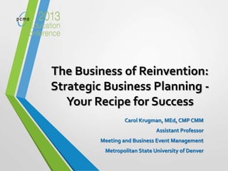 The Business of Reinvention:
Strategic Business Planning -
Your Recipe for Success
Carol Krugman, MEd, CMP CMM
Assistant Professor
Meeting and Business Event Management
Metropolitan State University of Denver
 