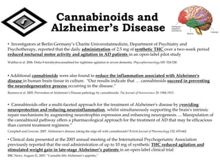 Cannabinoids and
                                Alzheimer’s Disease
• Investigators at Berlin Germany’s Charite Universitatmedizin, Department of Psychiatry and
Psychotherapy, reported that the daily administration of 2.5 mg of synthetic THC over a two-week period
reduced nocturnal motor activity and agitation in AD patients in an open-label pilot study
Walther et al. 2006. Delta-9-tetrahydrocannabinol for nighttime agitation in severe dementia. Physcopharmacology 185: 524-528.



• Additional cannabinoids were also found to reduce the inflammation associated with Alzheimer's
disease in human brain tissue in culture. "Our results indicate that … cannabinoids succeed in preventing
the neurodegenerative process occurring in the disease.“
Ramirez et al. 2005. Prevention of Alzheimer’s Disease pathology by cannabinoids. The Journal of Neuroscience 25: 1904-1913.


• Cannabinoids offer a multi-faceted approach for the treatment of Alzheimer's disease by providing
neuroprotection and reducing neuroinflammation, whilst simultaneously supporting the brain's intrinsic
repair mechanisms by augmenting neurotrophin expression and enhancing neurogenesis. ... Manipulation of
the cannabinoid pathway offers a pharmacological approach for the treatment of AD that may be efficacious
than current treatment regimens.“
Campbell and Gowran. 2007. Alzheimer's disease; taking the edge off with cannabinoids? British Journal of Pharmacology 152: 655-662

• Clinical data presented at the 2003 annual meeting of the International Psychogeriatric Association
previously reported that the oral administration of up to 10 mg of synthetic THC reduced agitation and
stimulated weight gain in late-stage Alzheimer’s patients in an open-label clinical trial
BBC News. August 21, 2003. “Cannabis lifts Alzheimer’s appetite.”
 