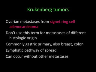 Krukenberg tumors
Ovarian metastases from signet ring cell
adenocarcinoma
Don’t use this term for metastases of different
histologic origin
Commonly gastric primary, also breast, colon
Lymphatic pathway of spread
Can occur without other metastases
 