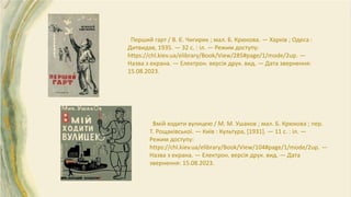 Перший гарт / В. Є. Чигирик ; мал. Б. Крюкова. — Харків ; Одеса :
Дитвидав, 1935. — 32 с. : іл. — Режим доступу:
https://chl.kiev.ua/elibrary/Book/View/285#page/1/mode/2up. —
Назва з екрана. — Електрон. версія друк. вид. — Дата звернення:
15.08.2023.
Вмій ходити вулицею / М. М. Ушаков ; мал. Б. Крюкова ; пер.
Т. Рощаківської. — Київ : Культура, [1931]. — 11 с. : іл. —
Режим доступу:
https://chl.kiev.ua/elibrary/Book/View/104#page/1/mode/2up. —
Назва з екрана. — Електрон. версія друк. вид. — Дата
звернення: 15.08.2023.
 