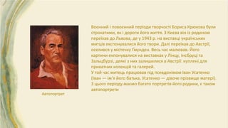 Автопортрет
Воєнний і повоєнний періоди творчості Бориса Крюкова були
строкатими, як і дороги його життя. З Києва він із родиною
переїхав до Львова, де у 1943 р. на виставці українських
митців експонувалися його твори. Далі переїхав до Австрії,
оселився у містечку Ґмунден. Весь час малював. Його
картини екпонувалися на виставках у Лінцу, Інсбруці та
Зальцбурзі, деякі з них залишилися в Австрії: куплені для
приватних колекцій та галерей.
У той час митець працював під псевдонімом Іван Усатенко
(Іван — ім’я його батька, Усатенко — дівоче прізвище матері).
З цього періоду маємо багато портретів його родини, є також
автопортрети
 