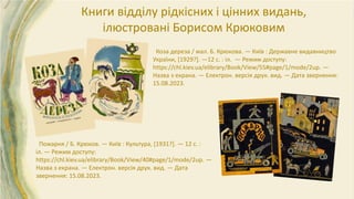 Коза дереза / мал. Б. Крюкова. — Київ : Державне видавництво
України, [1929?]. —12 с. : іл. — Режим доступу:
https://chl.kiev.ua/elibrary/Book/View/55#page/1/mode/2up. —
Назва з екрана. — Електрон. версія друк. вид. — Дата звернення:
15.08.2023.
Пожарня / Б. Крюков. — Київ : Культура, [1931?]. — 12 с. :
іл. — Режим доступу:
https://chl.kiev.ua/elibrary/Book/View/40#page/1/mode/2up. —
Назва з екрана. — Електрон. версія друк. вид. — Дата
звернення: 15.08.2023.
Книги відділу рідкісних і цінних видань,
ілюстровані Борисом Крюковим
 