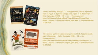 Нумо, хто кінець знайде? / С. З. Федорченко ; мал. Б. Крюкова ;
мал. за ред. Б. С. Бутника-Сіверського ; грав. А. М. Розенберг. —
Київ : Культура, [1929]. —16 с. : іл. — Режим доступу:
https://chl.kiev.ua/elibrary/Book/View/41#page/1/mode/2up. —
Назва з екрана. — Електрон. версія друк. вид. — Дата звернення:
15.08.2023.
Про свинку-щетинку чорнесеньку спинку / О. В. Коваленський ;
мал. Б. Крюкова. — Київ : Культура, 1930. — 10 с. : іл. —
Режим доступу:
https://chl.kiev.ua/elibrary/Book/View/59#page/1/mode/2up. —
Назва з екрана. — Електрон. версія друк. вид. — Дата звернення:
15.08.2023.
 