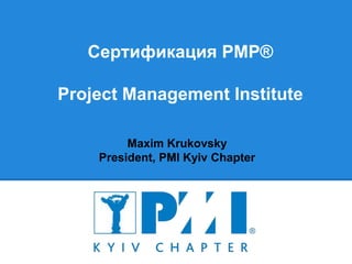 Сертификация PMP®
Project Management Institute
Maxim Krukovsky
President, PMI Kyiv Chapter
 