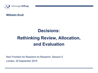 Wilhelm Krull
Decisions:
Rethinking Review, Allocation,
and Evaluation
New Frontiers for Research on Research, Session 5
London, 30 September 2019
 