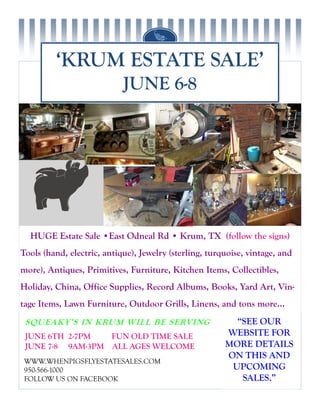 ‘KRUM ESTATE SALE’
JUNE 6-8
HUGE Estate Sale •East Odneal Rd • Krum, TX (follow the signs)
Tools (hand, electric, antique), Jewelry (sterling, turquoise, vintage, and
more), Antiques, Primitives, Furniture, Kitchen Items, Collectibles,
Holiday, China, Office Supplies, Record Albums, Books, Yard Art, Vin-
tage Items, Lawn Furniture, Outdoor Grills, Linens, and tons more...
Up-purpose, Re-purpose, On-purpose
“SEE OUR
WEBSITE FOR
MORE DETAILS
ON THIS AND
UPCOMING
SALES.”
WWW.WHENPIGSFLYESTATESALES.COM
950-566-1000
FOLLOW US ON FACEBOOK
JUNE 6TH 2-7PM FUN OLD TIME SALE
JUNE 7-8 9AM-3PM ALL AGES WELCOME
SQUEAKY’S IN KRUM WILL BE SERVING
 