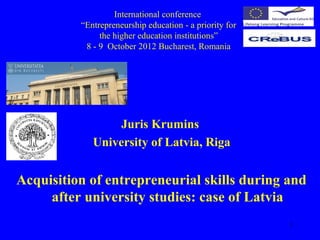 International conference
          “Entrepreneurship education - a priority for
               the higher education institutions”
           8 - 9 October 2012 Bucharest, Romania




                  Juris Krumins
             University of Latvia, Riga


Acquisition of entrepreneurial skills during and
     after university studies: case of Latvia
                                                         1
 