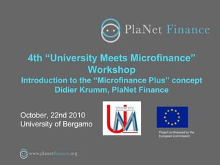 4th “University Meets Microfinance”
Workshop
Introduction to the “Microfinance Plus” concept
Didier Krumm, PlaNet Finance
October, 22nd 2010
University of Bergamo
Project co-financed by the
European Commission
 
