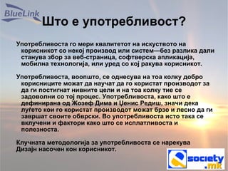 Што е употребливост? Употребливоста го мери квалитетот на искуството на корисникот со некој производ или систем—без разлика дали станува збор за веб-страница, софтверска апликација, мобилна технологија, или уред со кој ракува корисникот. Употребливоста, воопшто, се однесува на тоа колку добро корисниците можат да научат да го користат производот за да ги постигнат нивните цели и на тоа колку тие се задоволни со тој процес. Употребливоста, како што е дефинирана од Жозеф Дима и Џенис Редиш, значи дека луѓето кои го користат производот можат брзо и лесно да ги завршат своите обврски. Во употребливоста исто така се вклучени и фактори како што се исплатливоста и полезноста. Клучната методологија за употребливоста се нарекува Дизајн насочен кон корисникот. 