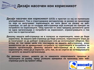 Дизајн насочен кон корисникот Дизајн насочен кон корисникот  (UCD) е пристап со кој се применува употребливост. Тоа е структурирана методологија за развој на производи со која се вклучуваат корисниците во сите фази на развој на веб-страници, со цел да се создаде веб-страница која излегува во пресрет на потребите на корисниците. Овој пристап ги зема предвид деловните цели на една организација и потребите на корисникот, ограничувањата и тоа што тие го претпочитаат. Доколку вашата веб-страница не е полезна за корисниците, нема да биде користена. За вашата веб-страница да биде успешна, корисниците мора да ја посетуваат за да добијат информации или да исполнуваат обврски. Без оглед на тоа какви цели сте поставиле за вашата веб-страница, мора внимателно да се урамнотежат потребите на корисниците и потребите на вашата организација. Доколку вашата веб-страница не е полезна за корисниците, нема да ја користат, што, пак, ќе ве спречи во остварувањето на целите на вашата организација. Од деловен аспект, можете да ги намалите оперативните трошоци и трошоците за развој, преку успешно креирање на производ како веб-страница уште од првиот обид. 