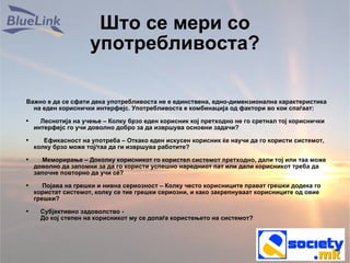 Што се мери со употребливоста? Важно е да се сфати дека употребливоста не е единствена, едно-димензионална карактеристика на еден кориснички интерфејс. Употребливоста е комбинација од фактори во кои спаѓаат:  Леснотија на учење – Колку брзо еден корисник кој претходно не го сретнал тој кориснички интерфејс го учи доволно добро за да извршува основни задачи?  Ефикасност на употреба – Откако еден искусен корисник ќе научи да го користи системот, колку брзо може тој/таа да ги извршува работите? Меморирање – Доколку корисникот го користел системот претходно, дали тој или таа може доволно да запомни за да го користи успешно наредниот пат или дали корисникот треба да започне повторно да учи сé? Појава на грешки и нивна сериозност – Колку често корисниците прават грешки додека го користат системот, колку се тие грешки сериозни, и како закрепнуваат корисниците од овие грешки? Субјективно задоволство -    До кој степен на корисникот му се допаѓа користењето на системот? 