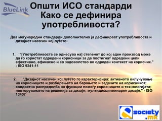 Општи ИСО стандарди Како се дефинира употребливоста? Два меѓународни стандарди дополнително ја дефинираат употребливоста и дизајнот насочен кој луѓето: 1.  &quot;[Употребливоста се однесува на] степенот до кој еден производ може да го користат одредени корисници за да постигнат одредени цели ефективно, ефикасно и со задоволство во одреден контекст на корисник.&quot; - ISO 9241-11 2.  &quot;Дизајнот насочен кој луѓето го карактеризира: активното вклучување на корисниците и разбирањето на барањето и задачите на корисникот; соодветна распределба на функции помеѓу корисниците и технологијата; повторувањето на решенија за дизајн; мултидисциплинарен дизајн.&quot; - ISO 13407 