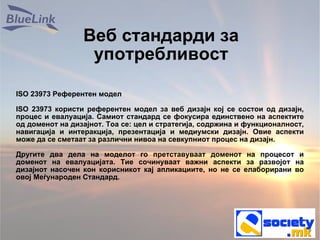 Веб стандарди за употребливост ISO 23973 Референтен модел ISO 23973 користи референтен модел за веб дизајн кој се состои од дизајн, процес и евалуација. Самиот стандард се фокусира единствено на аспектите од доменот на дизајнот. Тоа се: цел и стратегија, содржина и функционалност, навигација и интеракција, презентација и медиумски дизајн. Овие аспекти може да се сметаат за различни нивоа на севкупниот процес на дизајн. Другите два дела на моделот го претставуваат доменот на процесот и доменот на евалуацијата. Тие сочинуваат важни аспекти за развојот на дизајнот насочен кон корисникот кај апликациите, но не се елаборирани во овој Меѓународен Стандард. 