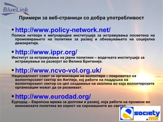 Примери за веб-страници со добра употребливост http://www.policy-network.net/ Полиси нетворк е меѓународна институција за истражувања посветена на промовирањето на политики за развој и обновувањето на социјална демократија. http://www.ippr.org/ Институт за истражување на јавни политики – водечката институција за истражување на развојот во Велика Британија. http://www.ncvo-vol.org.uk/ Националниот совет за организации на волонтери – покровител на волонтерскиот сектор во Англија, кој работи на поддршка на волонтерскиот сектор со цел создавање на околина во која волонтерските организации можат да се развиваат. http://www.eurodad.org/ Еуродад – Европска мрежа за долгови и развој, која работи на промени во економската политика во корист на сиромашните во светот. 