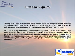 Интересни факти Оливер Рид Смут, помладиот, беше претседател на Американскиот Институт за Национални Стандарди (ANSI) од 2001 до 2002 и Претседател на Меѓународната организација за стандардизација (ISO) од 2003 до 2004 г.  По барање на братството од неговиот Универзитет во 1958, висината на Смут беше искористена за да се измери должината на мостот Харвард. Кога тој легна на мостот Харвард (низ кој минува Авенијата Масачусетс преку реката Чарлс), беа поставени маркери на секое растојание од неговата глава до пети. Мостот изнесуваше 364.4 смути (и едно уво) во должина, а маркерите стојат и ден денес. 