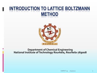INTRODUCTION TO LATTICE BOLTZMANN
METHOD
Department of Chemical Engineering
National Institute ofTechnology Rourkela, Rourkela-769008
7/25/2022 1
ICMFHT-19
 