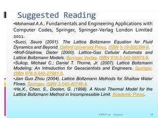 Suggested Reading
7/25/2022 26
•Mohamad A.A., Fundamentals and Engineering Applications with
Computer Codes, Springer, Springer-Verlag London Limited
2011.
•Succi, Sauro (2001). The Lattice Boltzmann Equation for Fluid
Dynamics and Beyond. Oxford University Press. ISBN 0-19-850398-9.
•Wolf-Gladrow, Dieter (2000). Lattice-Gas Cellular Automata and
Lattice Boltzmann Models. Springer Verlag. ISBN 978-3-540-66973-9.
•Sukop, Michael C.; Daniel T. Thorne, Jr. (2007). Lattice Boltzmann
Modeling: An Introduction for Geoscientists and Engineers. Springer.
ISBN 978-3-540-27981-5.
•Jian Guo Zhou (2004). Lattice Boltzmann Methods for Shallow Water
Flows. Springer. ISBN 3-540-40746-4.
•He,X., Chen, S., Doolen, G. (1998). A Novel Thermal Model for the
Lattice Boltzmann Method in Incompressible Limit. Academic Press.
ICMFHT-19
 